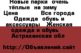 Новые парки, очень тёплые, на зиму -30 › Цена ­ 2 400 - Все города Одежда, обувь и аксессуары » Женская одежда и обувь   . Астраханская обл.